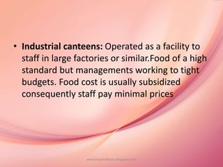 • Industrial canteens: Operated as a facility to
staff in large factories or similar.Food of a high
standard but managements working to tight
budgets. Food cost is usually subsidized
consequently staff pay minimal prices
www.hospitalitynu.blogspot.com
 