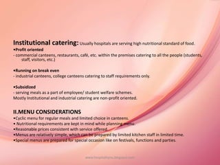 Institutional catering:Usually hospitals are serving high nutritional standard of food.
•Profit oriented
- commercial canteens, restaurants, café, etc. within the premises catering to all the people (students,
staff, visitors, etc.)
•Running on break even
- industrial canteens, college canteens catering to staff requirements only.
•Subsidized
- serving meals as a part of employee/ student welfare schemes.
Mostly Institutional and industrial catering are non-profit oriented.
II.MENU CONSIDERATIONS
•Cyclic menu for regular meals and limited choice in canteens.
• Nutritional requirements are kept in mind while planning menu.
•Reasonable prices consistent with service offered.
•Menus are relatively simple, which can be prepared by limited kitchen staff in limited time.
•Special menus are prepared for special occasion like on festivals, functions and parties.
www.hospitalitynu.blogspot.com
 