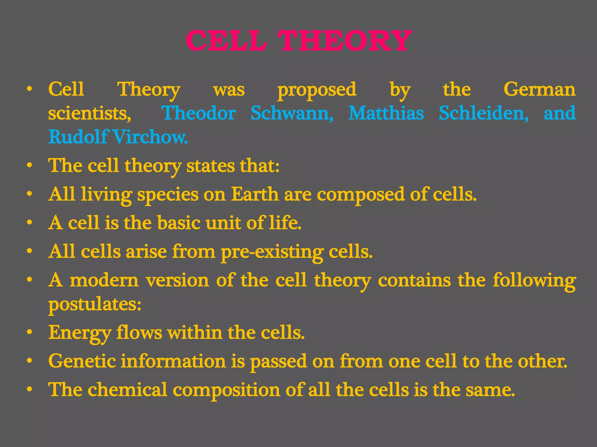 CELL THEORY
• Cell Theory was proposed by the German
scientists, Theodor Schwann, Matthias Schleiden, and
Rudolf Virchow.
• The cell theory states that:
• All living species on Earth are composed of cells.
• A cell is the basic unit of life.
• All cells arise from pre-existing cells.
• A modern version of the cell theory contains the following
postulates:
• Energy flows within the cells.
• Genetic information is passed on from one cell to the other.
• The chemical composition of all the cells is the same.
 