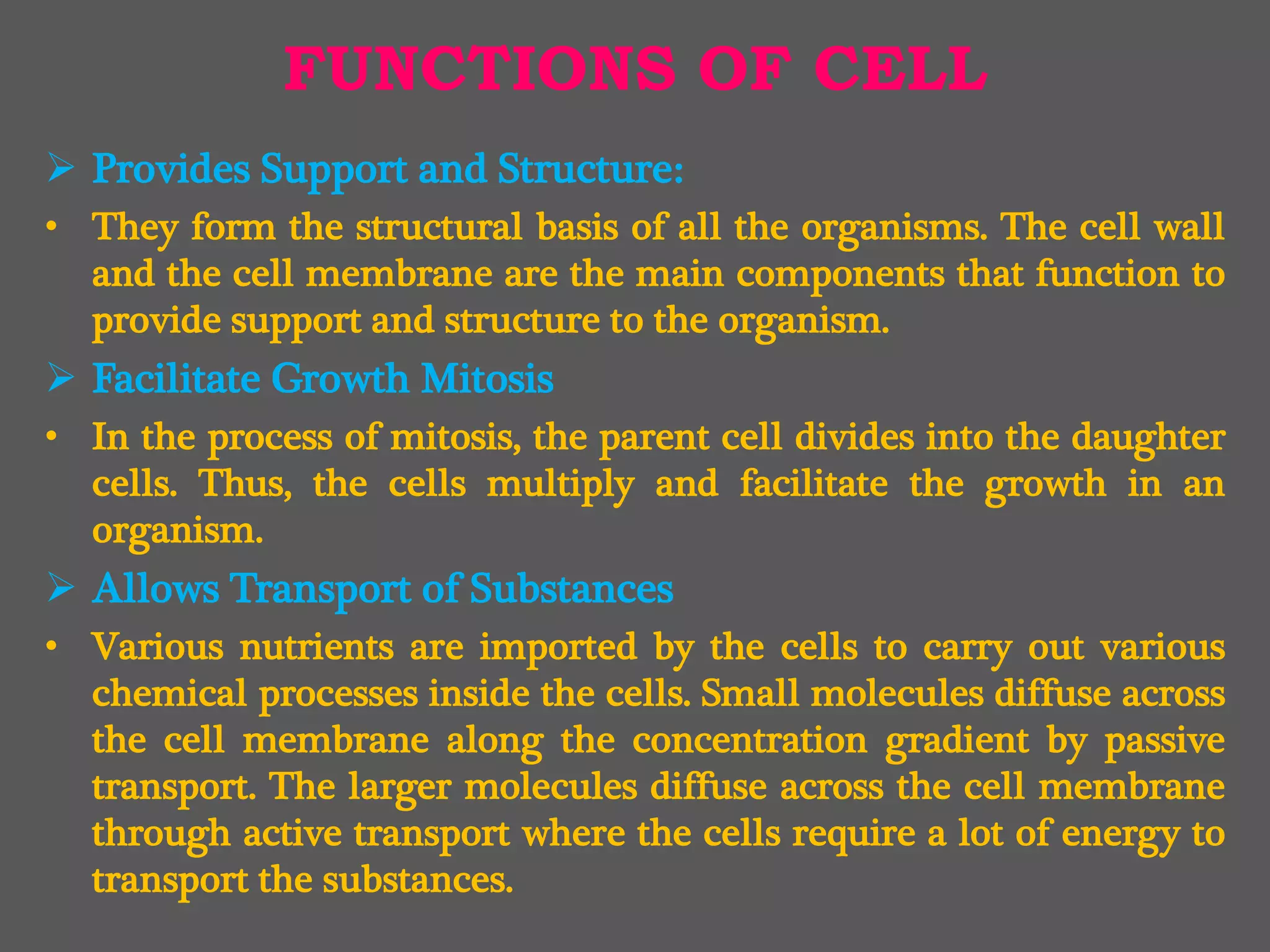 FUNCTIONS OF CELL
 Provides Support and Structure:
• They form the structural basis of all the organisms. The cell wall
and the cell membrane are the main components that function to
provide support and structure to the organism.
 Facilitate Growth Mitosis
• In the process of mitosis, the parent cell divides into the daughter
cells. Thus, the cells multiply and facilitate the growth in an
organism.
 Allows Transport of Substances
• Various nutrients are imported by the cells to carry out various
chemical processes inside the cells. Small molecules diffuse across
the cell membrane along the concentration gradient by passive
transport. The larger molecules diffuse across the cell membrane
through active transport where the cells require a lot of energy to
transport the substances.
 