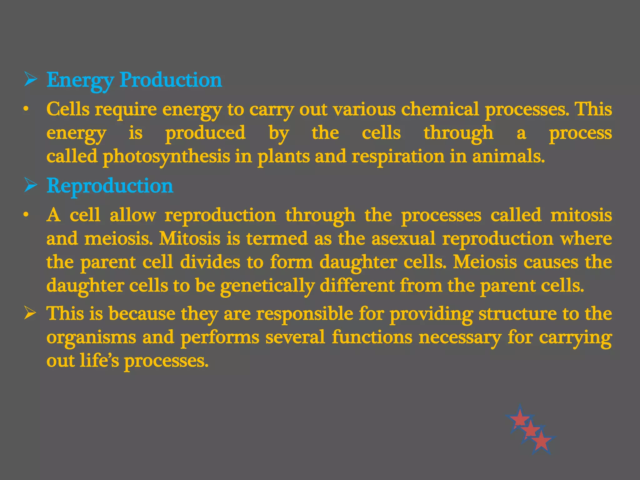 Energy Production
• Cells require energy to carry out various chemical processes. This
energy is produced by the cells through a process
called photosynthesis in plants and respiration in animals.
 Reproduction
• A cell allow reproduction through the processes called mitosis
and meiosis. Mitosis is termed as the asexual reproduction where
the parent cell divides to form daughter cells. Meiosis causes the
daughter cells to be genetically different from the parent cells.
 This is because they are responsible for providing structure to the
organisms and performs several functions necessary for carrying
out life’s processes.
 
