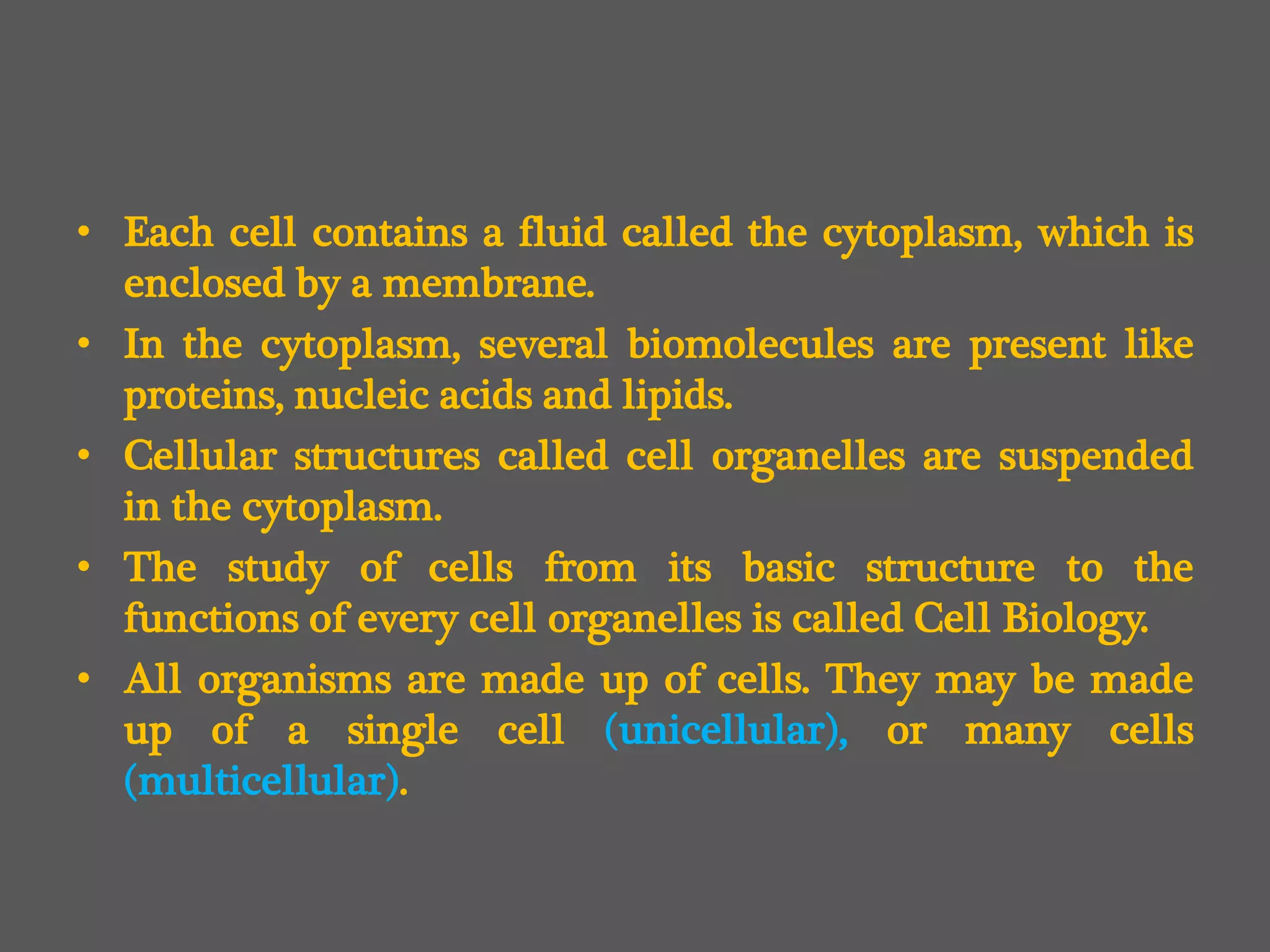 • Each cell contains a fluid called the cytoplasm, which is
enclosed by a membrane.
• In the cytoplasm, several biomolecules are present like
proteins, nucleic acids and lipids.
• Cellular structures called cell organelles are suspended
in the cytoplasm.
• The study of cells from its basic structure to the
functions of every cell organelles is called Cell Biology.
• All organisms are made up of cells. They may be made
up of a single cell (unicellular), or many cells
(multicellular).
 