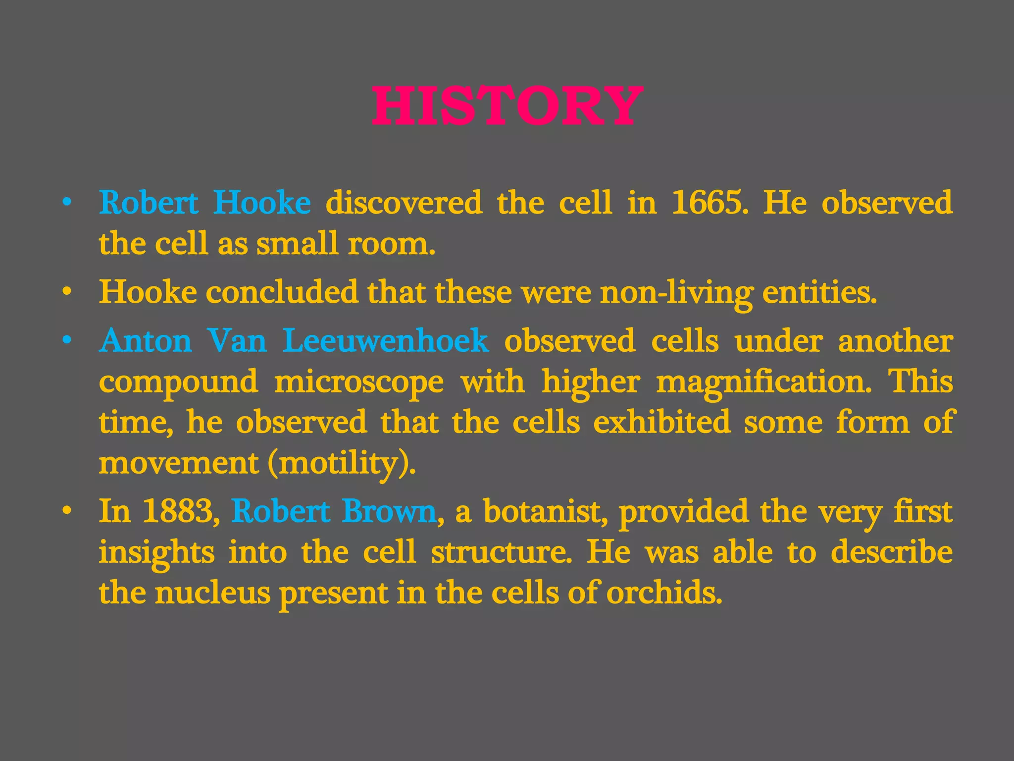 HISTORY
• Robert Hooke discovered the cell in 1665. He observed
the cell as small room.
• Hooke concluded that these were non-living entities.
• Anton Van Leeuwenhoek observed cells under another
compound microscope with higher magnification. This
time, he observed that the cells exhibited some form of
movement (motility).
• In 1883, Robert Brown, a botanist, provided the very first
insights into the cell structure. He was able to describe
the nucleus present in the cells of orchids.
 