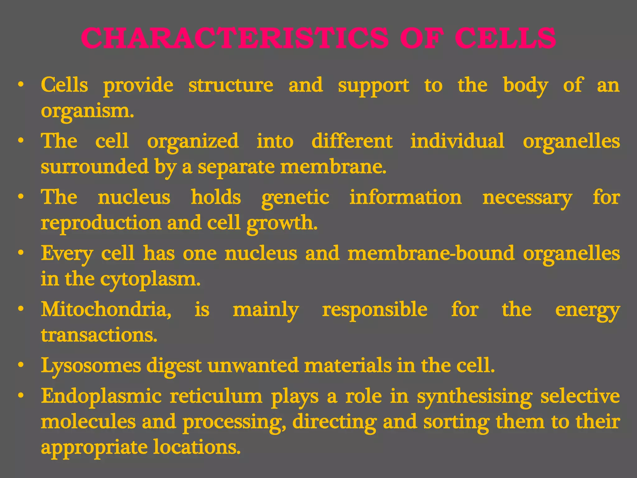 CHARACTERISTICS OF CELLS
• Cells provide structure and support to the body of an
organism.
• The cell organized into different individual organelles
surrounded by a separate membrane.
• The nucleus holds genetic information necessary for
reproduction and cell growth.
• Every cell has one nucleus and membrane-bound organelles
in the cytoplasm.
• Mitochondria, is mainly responsible for the energy
transactions.
• Lysosomes digest unwanted materials in the cell.
• Endoplasmic reticulum plays a role in synthesising selective
molecules and processing, directing and sorting them to their
appropriate locations.
 