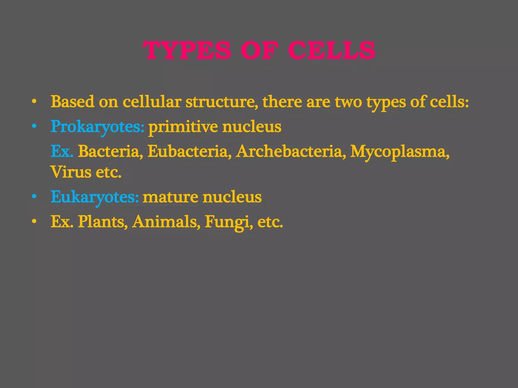 TYPES OF CELLS
• Based on cellular structure, there are two types of cells:
• Prokaryotes: primitive nucleus
Ex. Bacteria, Eubacteria, Archebacteria, Mycoplasma,
Virus etc.
• Eukaryotes: mature nucleus
• Ex. Plants, Animals, Fungi, etc.
 