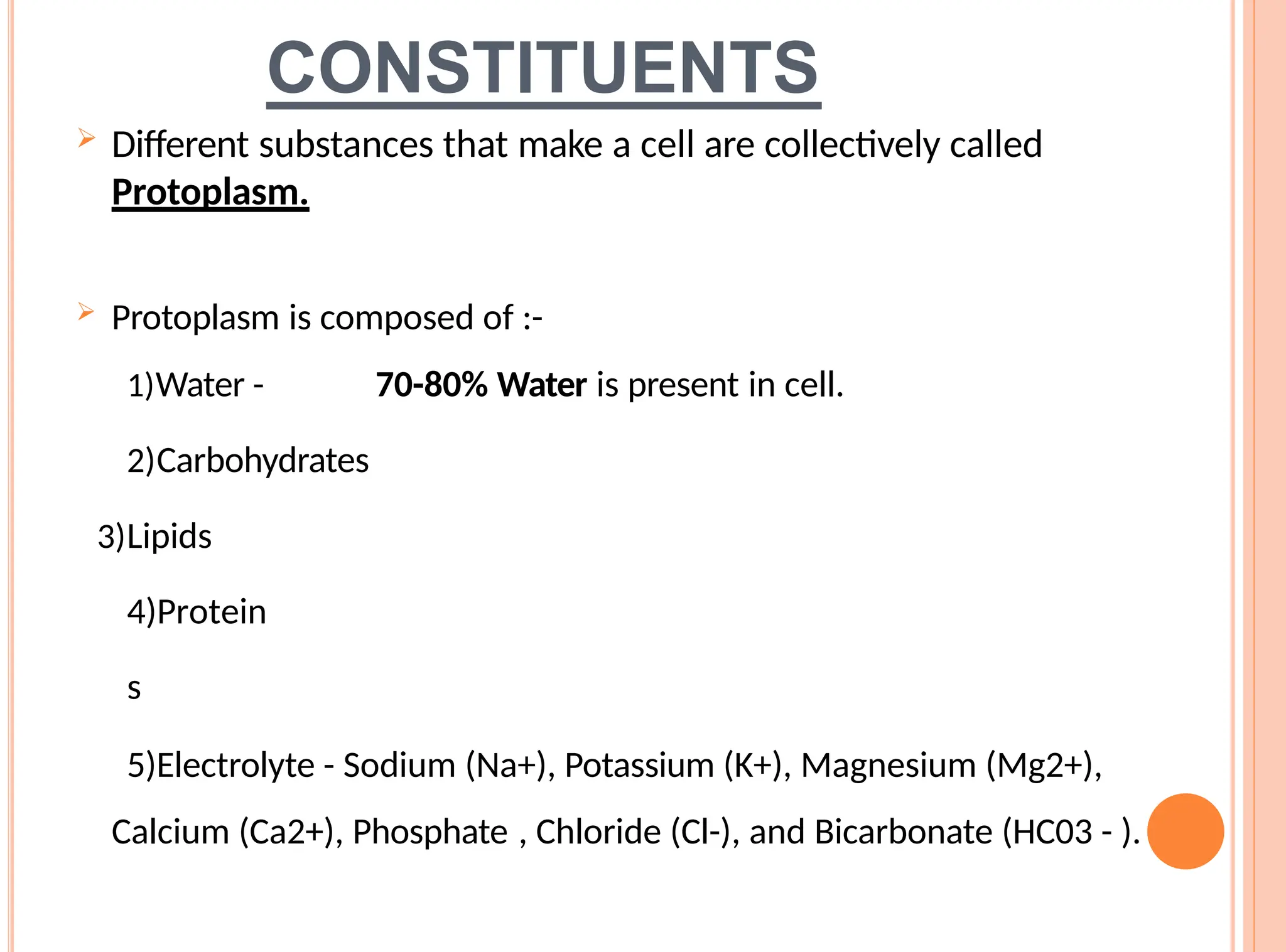 CONSTITUENTS
 Different substances that make a cell are collectively called
Protoplasm.
 Protoplasm is composed of :-
1)Water - 70-80% Water is present in cell.
2)Carbohydrates
3)Lipids
4)Protein
s
5)Electrolyte - Sodium (Na+), Potassium (K+), Magnesium (Mg2+),
Calcium (Ca2+), Phosphate , Chloride (Cl-), and Bicarbonate (HC03 - ).
 