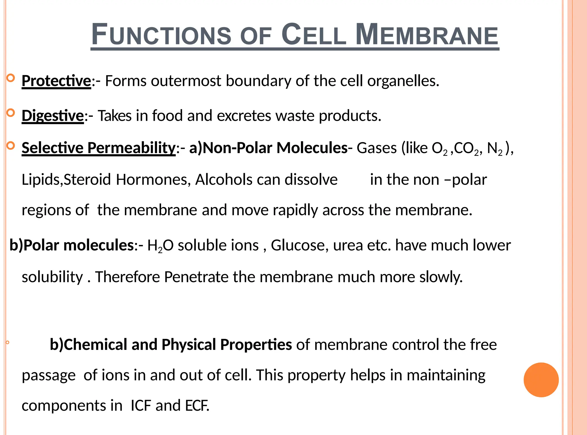 FUNCTIONS OF CELL MEMBRANE
 Protective:- Forms outermost boundary of the cell organelles.
 Digestive:- Takes in food and excretes waste products.
 Selective Permeability:- a)Non-Polar Molecules- Gases (like O2 ,CO2, N2 ),
Lipids,Steroid Hormones, Alcohols can dissolve in the non –polar
regions of the membrane and move rapidly across the membrane.
b)Polar molecules:- H2O soluble ions , Glucose, urea etc. have much lower
solubility . Therefore Penetrate the membrane much more slowly.

b)Chemical and Physical Properties of membrane control the free
passage of ions in and out of cell. This property helps in maintaining
components in ICF and ECF.
 