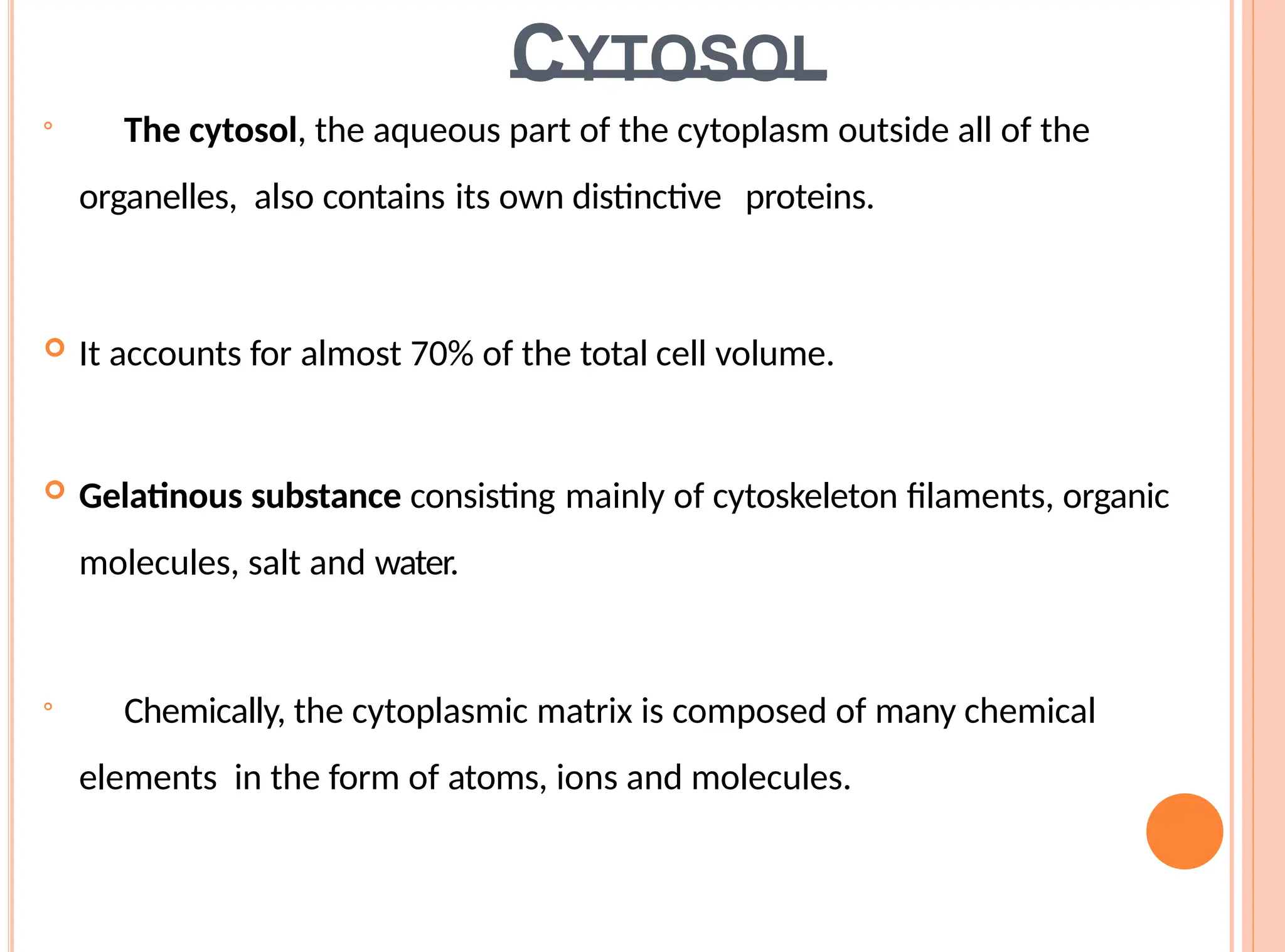 CYTOSOL

The cytosol, the aqueous part of the cytoplasm outside all of the
organelles, also contains its own distinctive proteins.
 It accounts for almost 70% of the total cell volume.
 Gelatinous substance consisting mainly of cytoskeleton filaments, organic
molecules, salt and water.

Chemically, the cytoplasmic matrix is composed of many chemical
elements in the form of atoms, ions and molecules.
 