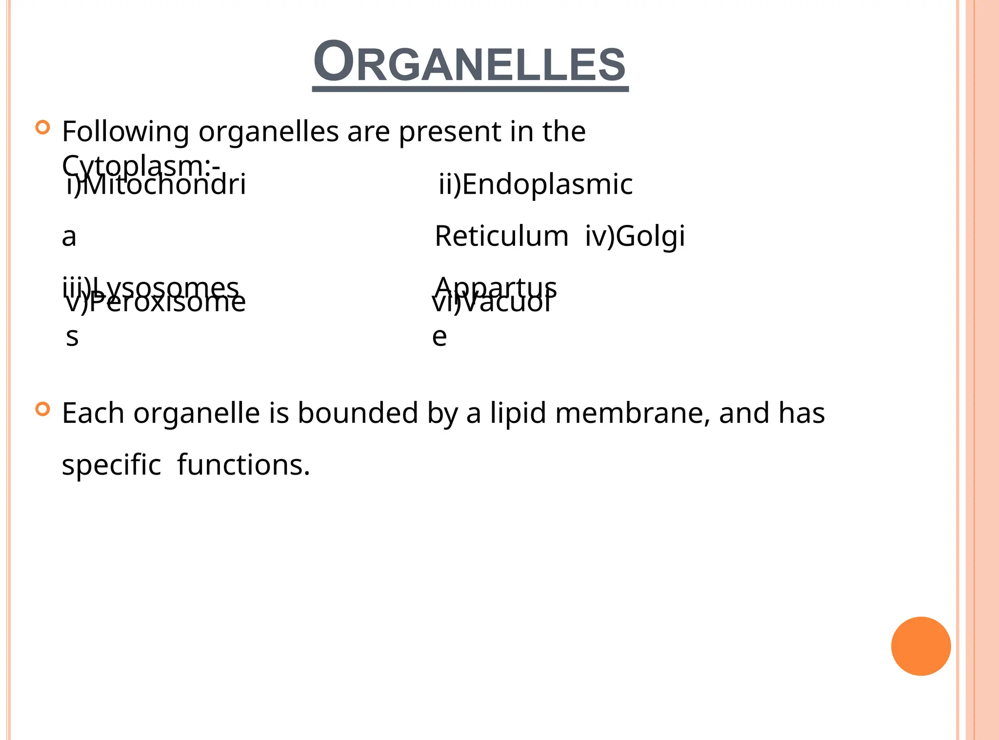 ORGANELLES
 Following organelles are present in the
Cytoplasm:-
i)Mitochondri
a
iii)Lysosomes
v)Peroxisome
s
ii)Endoplasmic
Reticulum iv)Golgi
Appartus
vi)Vacuol
e
 Each organelle is bounded by a lipid membrane, and has
specific functions.
 