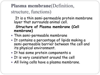 Plasma membrane(Definition,
structure, functions)
It is a thin semi-permeable protein membrane
layer that surrounds animal cell.
Structure of Plasma membrane (Cell
membrane)
 Thin semi-permeable membrane
 It contains a percentage of lipids making a
semi-permeable barrier between the cell and
its physical environment.
 It has some protein components a
 It is very consistent around the cell
 All living cells have a plasma membrane.
 