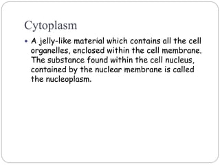 Cytoplasm
 A jelly-like material which contains all the cell
organelles, enclosed within the cell membrane.
The substance found within the cell nucleus,
contained by the nuclear membrane is called
the nucleoplasm.
 