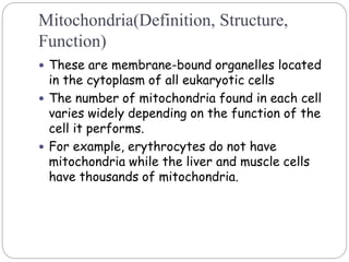 Mitochondria(Definition, Structure,
Function)
 These are membrane-bound organelles located
in the cytoplasm of all eukaryotic cells
 The number of mitochondria found in each cell
varies widely depending on the function of the
cell it performs.
 For example, erythrocytes do not have
mitochondria while the liver and muscle cells
have thousands of mitochondria.
 