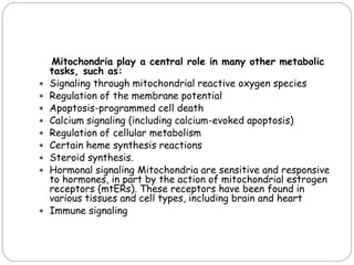 Mitochondria play a central role in many other metabolic
tasks, such as:
 Signaling through mitochondrial reactive oxygen species
 Regulation of the membrane potential
 Apoptosis-programmed cell death
 Calcium signaling (including calcium-evoked apoptosis)
 Regulation of cellular metabolism
 Certain heme synthesis reactions
 Steroid synthesis.
 Hormonal signaling Mitochondria are sensitive and responsive
to hormones, in part by the action of mitochondrial estrogen
receptors (mtERs). These receptors have been found in
various tissues and cell types, including brain and heart
 Immune signaling
 