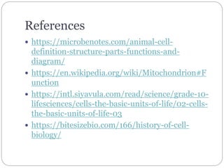 References
 https://microbenotes.com/animal-cell-
definition-structure-parts-functions-and-
diagram/
 https://en.wikipedia.org/wiki/Mitochondrion#F
unction
 https://intl.siyavula.com/read/science/grade-10-
lifesciences/cells-the-basic-units-of-life/02-cells-
the-basic-units-of-life-03
 https://bitesizebio.com/166/history-of-cell-
biology/
 