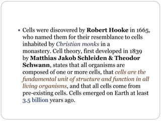  Cells were discovered by Robert Hooke in 1665,
who named them for their resemblance to cells
inhabited by Christian monks in a
monastery. Cell theory, first developed in 1839
by Matthias Jakob Schleiden & Theodor
Schwann, states that all organisms are
composed of one or more cells, that cells are the
fundamental unit of structure and function in all
living organisms, and that all cells come from
pre-existing cells. Cells emerged on Earth at least
3.5 billion years ago.
 