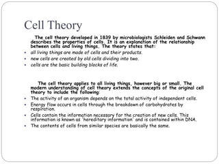 Cell Theory
The cell theory developed in 1839 by microbiologists Schleiden and Schwann
describes the properties of cells. It is an explanation of the relationship
between cells and living things. The theory states that:
 all living things are made of cells and their products.
 new cells are created by old cells dividing into two.
 cells are the basic building blocks of life.
The cell theory applies to all living things, however big or small. The
modern understanding of cell theory extends the concepts of the original cell
theory to include the following:
 The activity of an organism depends on the total activity of independent cells.
 Energy flow occurs in cells through the breakdown of carbohydrates by
respiration.
 Cells contain the information necessary for the creation of new cells. This
information is known as 'hereditary information' and is contained within DNA.
 The contents of cells from similar species are basically the same.
 