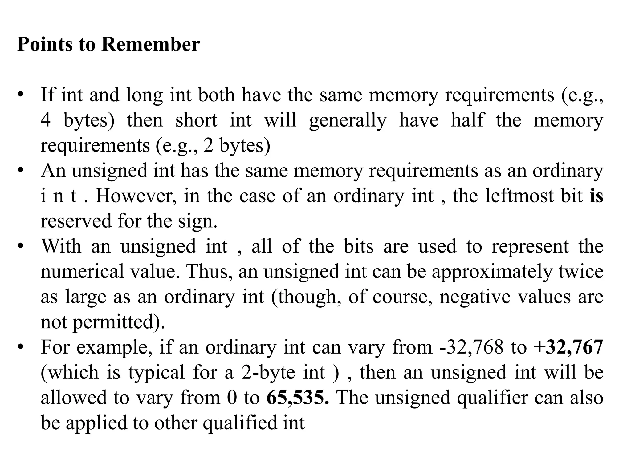 Points to Remember
• If int and long int both have the same memory requirements (e.g.,
4 bytes) then short int will generally have half the memory
requirements (e.g., 2 bytes)
• An unsigned int has the same memory requirements as an ordinary
i n t . However, in the case of an ordinary int , the leftmost bit is
reserved for the sign.
• With an unsigned int , all of the bits are used to represent the
numerical value. Thus, an unsigned int can be approximately twice
as large as an ordinary int (though, of course, negative values are
not permitted).
• For example, if an ordinary int can vary from -32,768 to +32,767
(which is typical for a 2-byte int ) , then an unsigned int will be
allowed to vary from 0 to 65,535. The unsigned qualifier can also
be applied to other qualified int
 