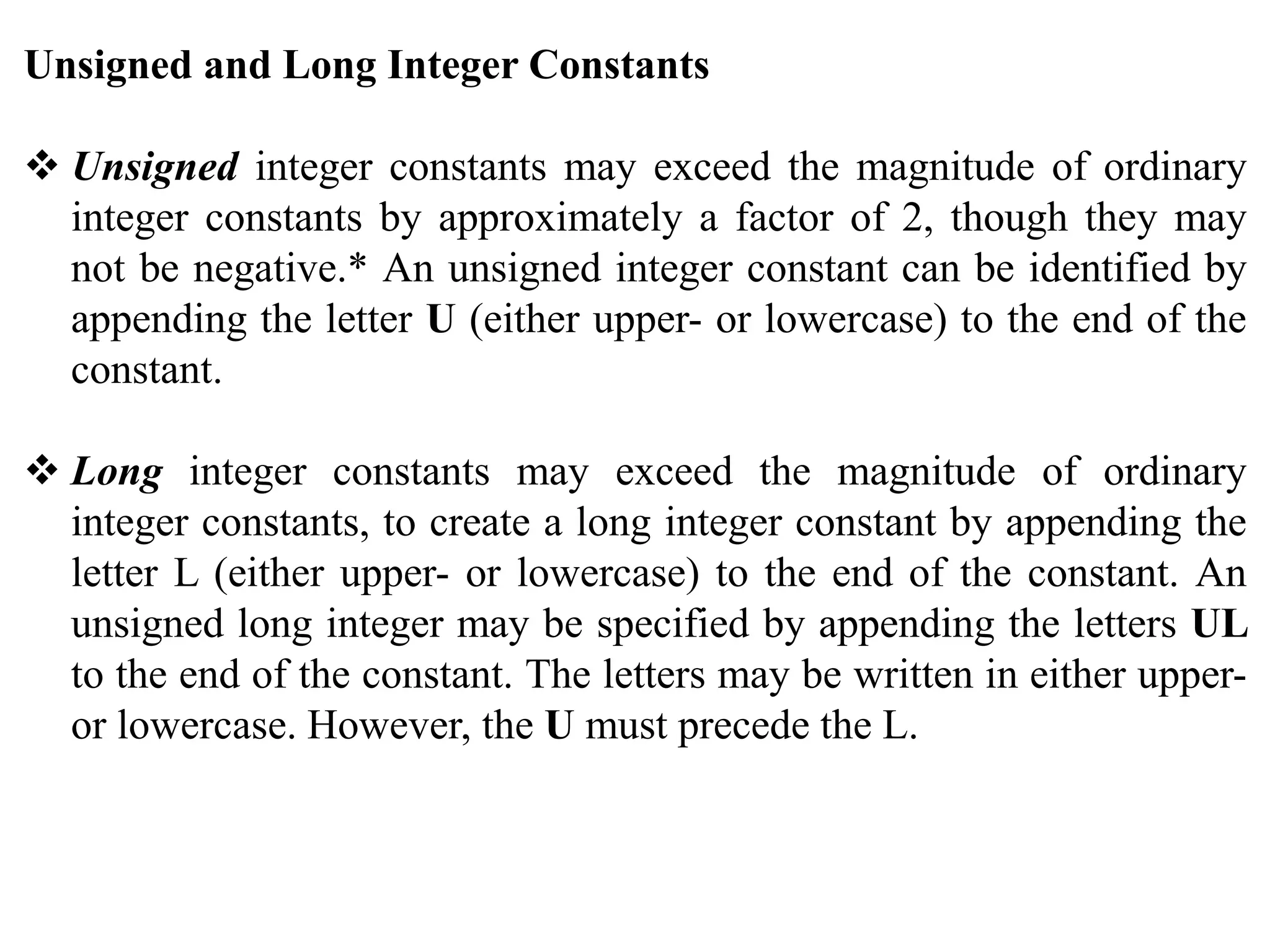 Unsigned and Long Integer Constants
 Unsigned integer constants may exceed the magnitude of ordinary
integer constants by approximately a factor of 2, though they may
not be negative.* An unsigned integer constant can be identified by
appending the letter U (either upper- or lowercase) to the end of the
constant.
 Long integer constants may exceed the magnitude of ordinary
integer constants, to create a long integer constant by appending the
letter L (either upper- or lowercase) to the end of the constant. An
unsigned long integer may be specified by appending the letters UL
to the end of the constant. The letters may be written in either upper-
or lowercase. However, the U must precede the L.
 