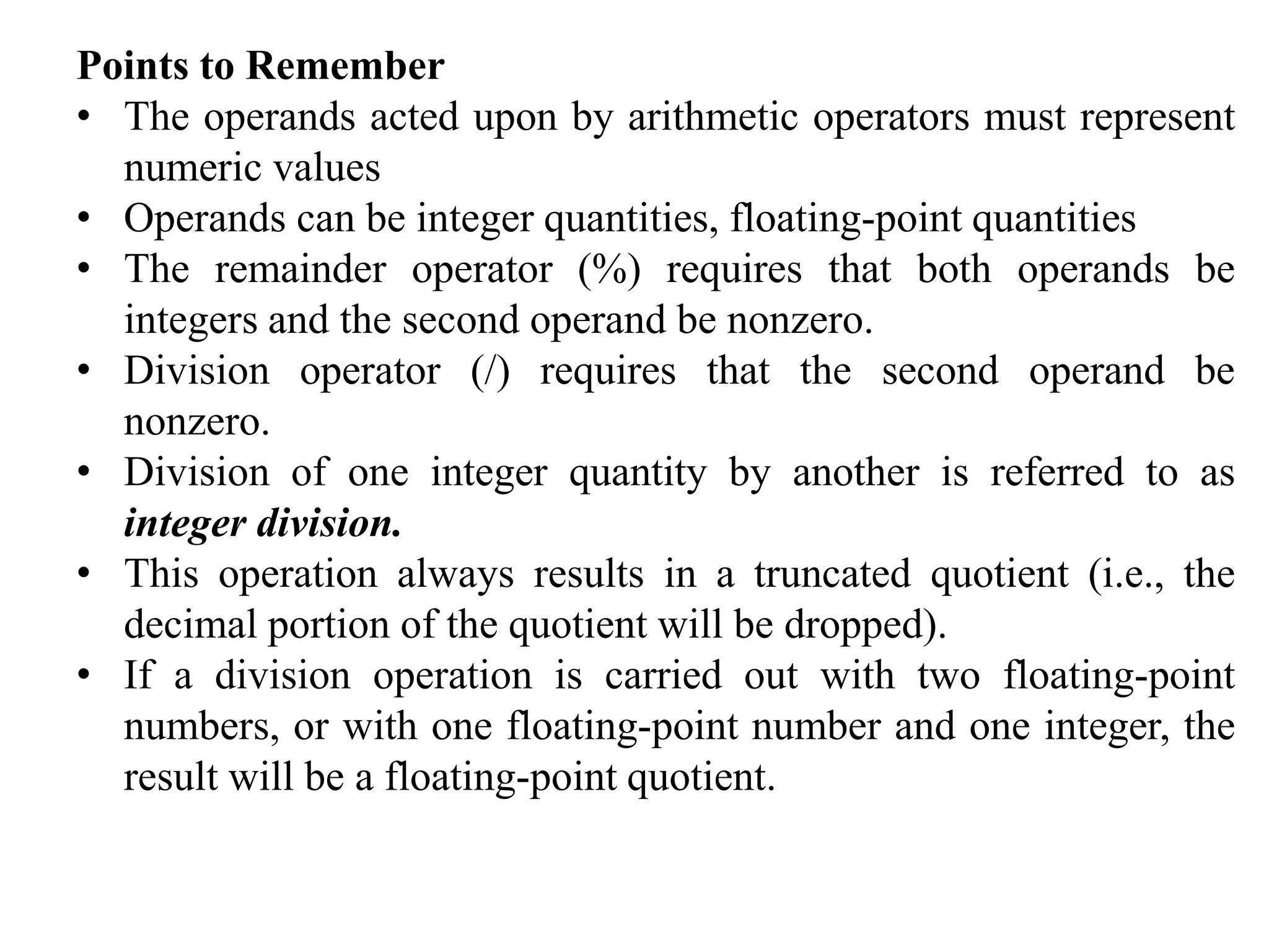 Points to Remember
• The operands acted upon by arithmetic operators must represent
numeric values
• Operands can be integer quantities, floating-point quantities
• The remainder operator (%) requires that both operands be
integers and the second operand be nonzero.
• Division operator (/) requires that the second operand be
nonzero.
• Division of one integer quantity by another is referred to as
integer division.
• This operation always results in a truncated quotient (i.e., the
decimal portion of the quotient will be dropped).
• If a division operation is carried out with two floating-point
numbers, or with one floating-point number and one integer, the
result will be a floating-point quotient.
 