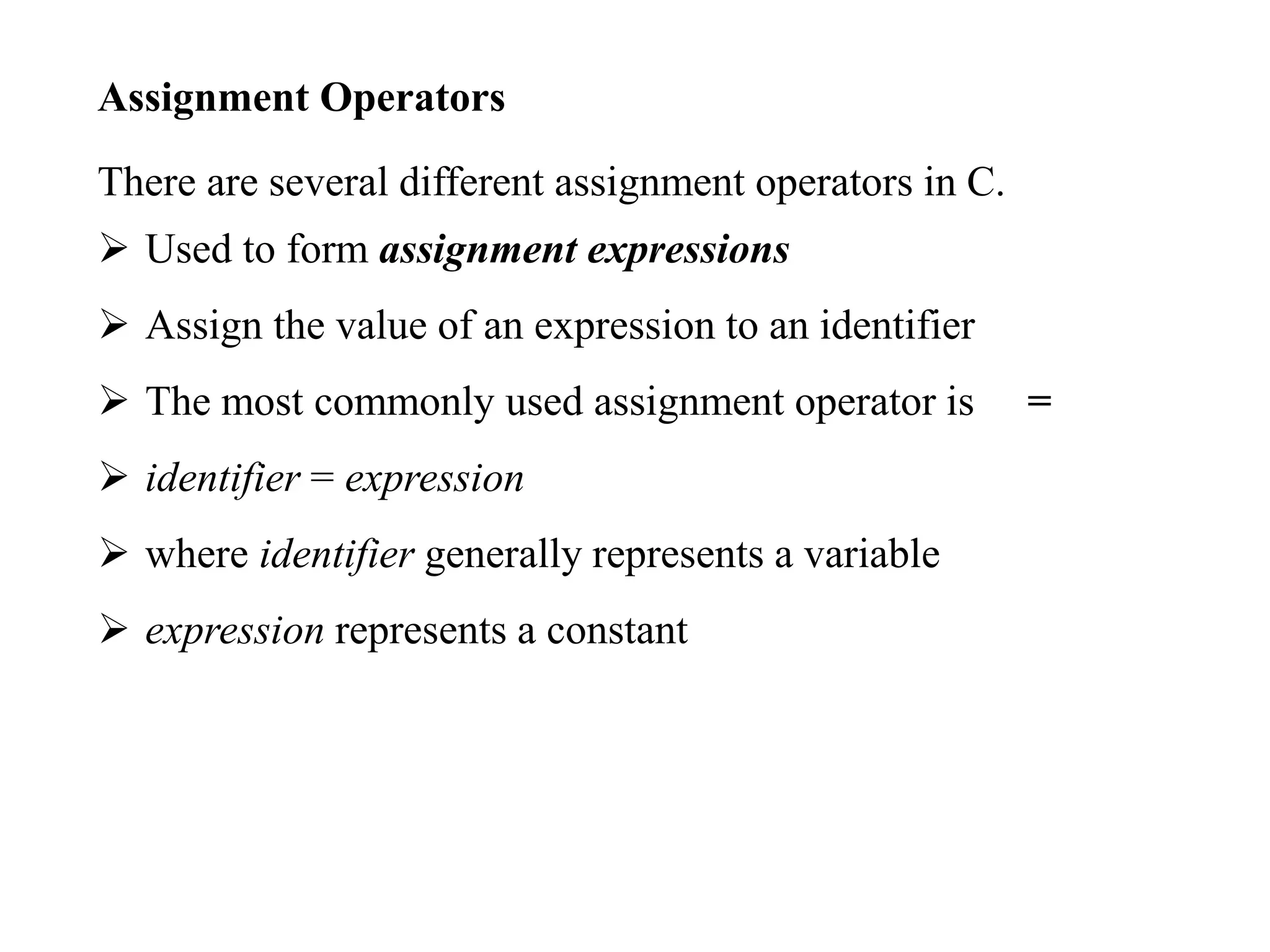 Assignment Operators
There are several different assignment operators in C.
 Used to form assignment expressions
 Assign the value of an expression to an identifier
 The most commonly used assignment operator is =
 identifier = expression
 where identifier generally represents a variable
 expression represents a constant
 
