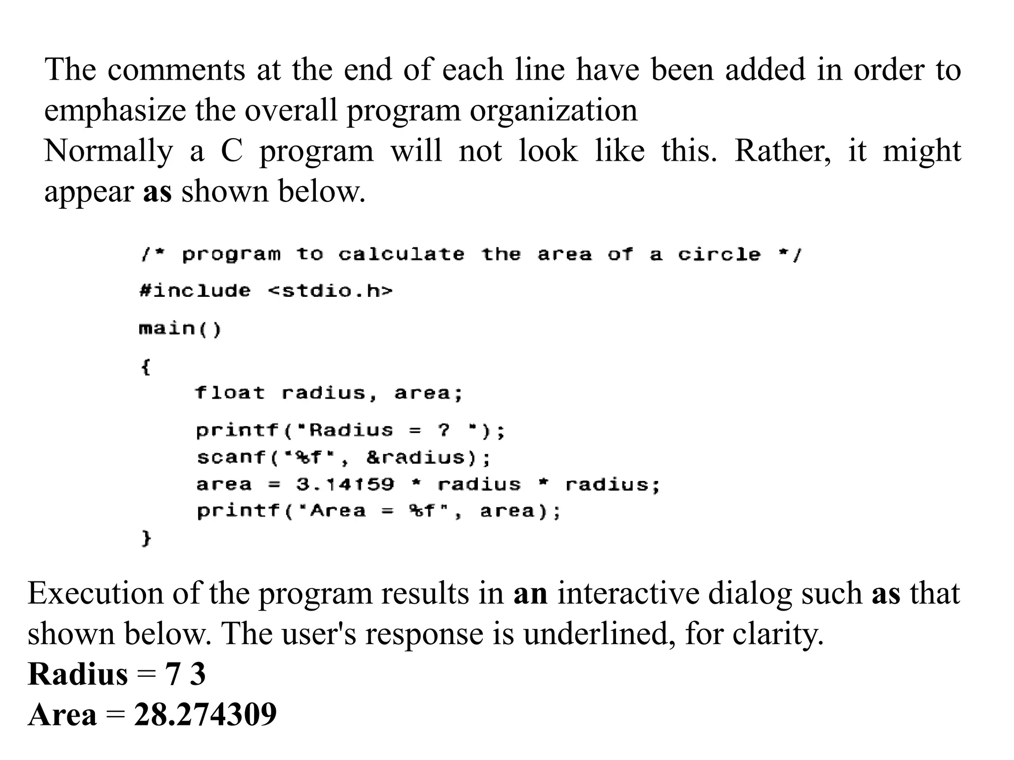 The comments at the end of each line have been added in order to
emphasize the overall program organization
Normally a C program will not look like this. Rather, it might
appear as shown below.
Execution of the program results in an interactive dialog such as that
shown below. The user's response is underlined, for clarity.
Radius = 7 3
Area = 28.274309
 