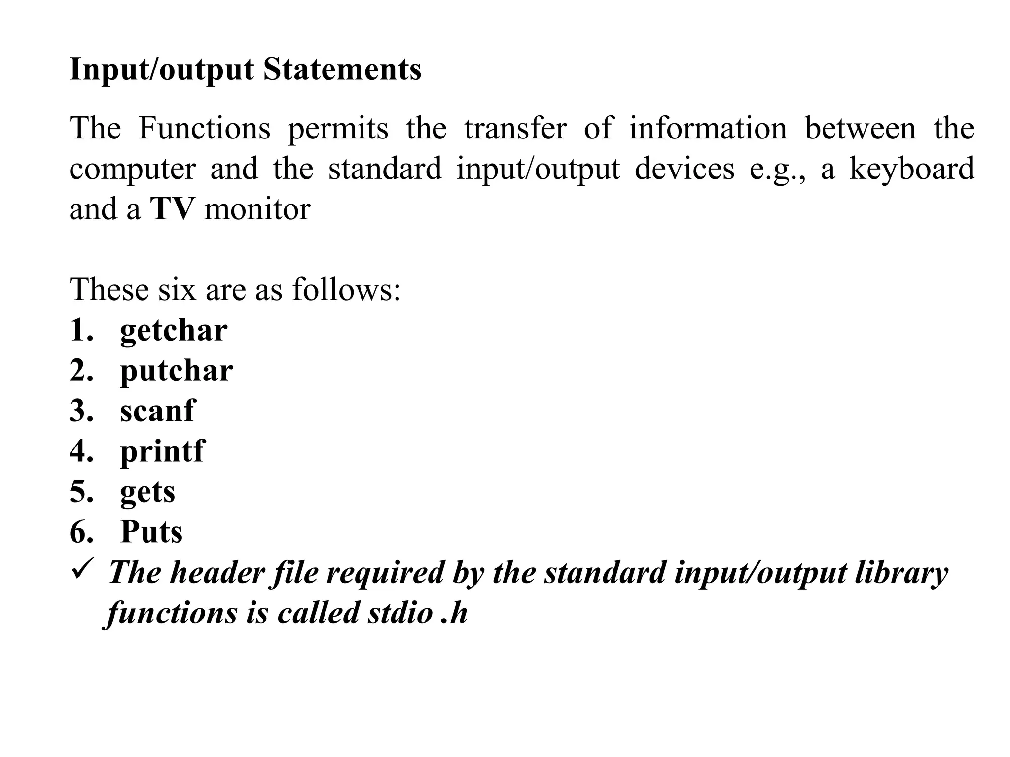 Input/output Statements
The Functions permits the transfer of information between the
computer and the standard input/output devices e.g., a keyboard
and a TV monitor
These six are as follows:
1. getchar
2. putchar
3. scanf
4. printf
5. gets
6. Puts
 The header file required by the standard input/output library
functions is called stdio .h
 