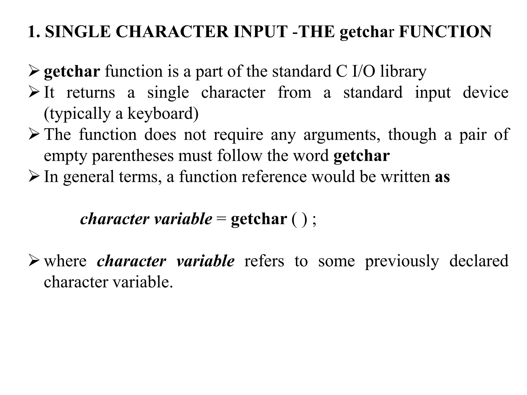 1. SINGLE CHARACTER INPUT -THE getchar FUNCTION
getchar function is a part of the standard C I/O library
It returns a single character from a standard input device
(typically a keyboard)
The function does not require any arguments, though a pair of
empty parentheses must follow the word getchar
In general terms, a function reference would be written as
character variable = getchar ( ) ;
where character variable refers to some previously declared
character variable.
 