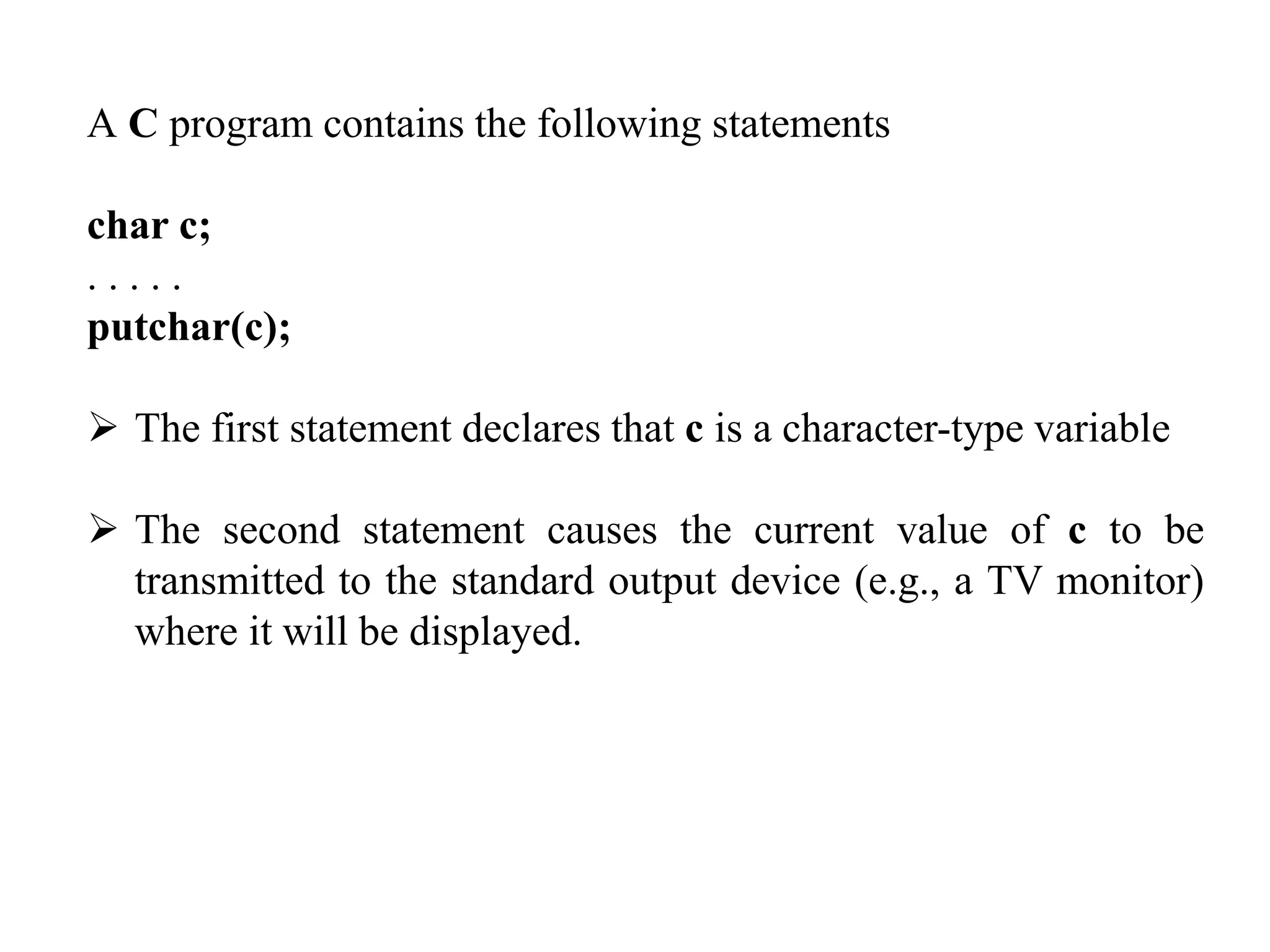 A C program contains the following statements
char c;
. . . . .
putchar(c);
 The first statement declares that c is a character-type variable
 The second statement causes the current value of c to be
transmitted to the standard output device (e.g., a TV monitor)
where it will be displayed.
 