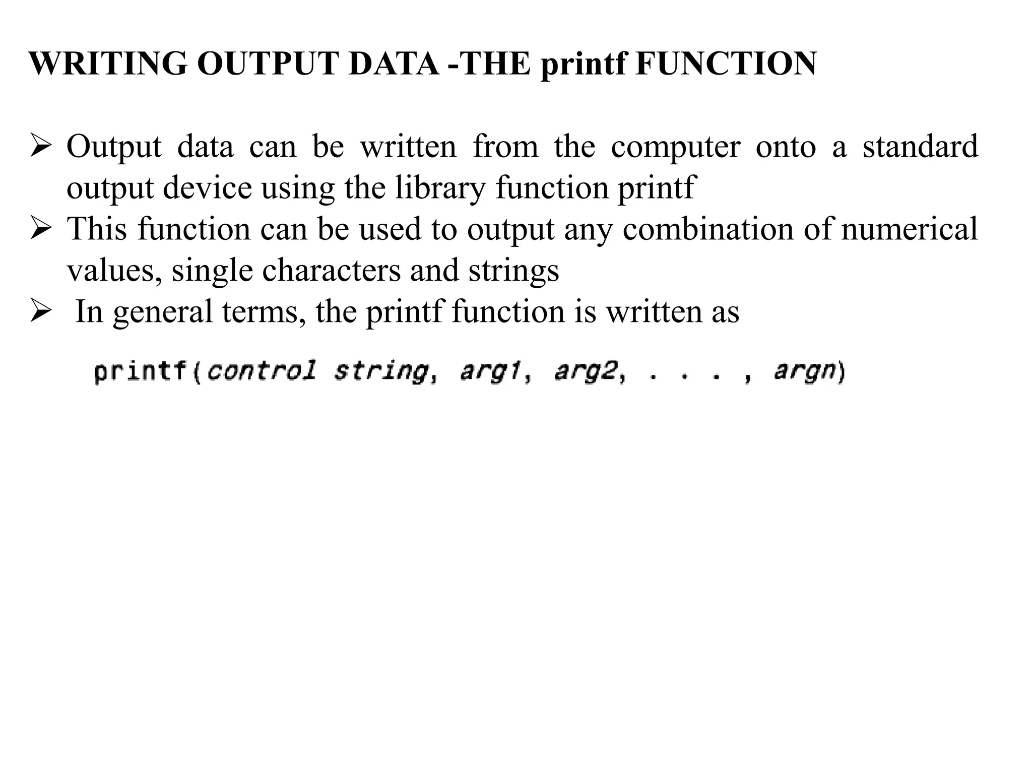 WRITING OUTPUT DATA -THE printf FUNCTION
 Output data can be written from the computer onto a standard
output device using the library function printf
 This function can be used to output any combination of numerical
values, single characters and strings
 In general terms, the printf function is written as
 