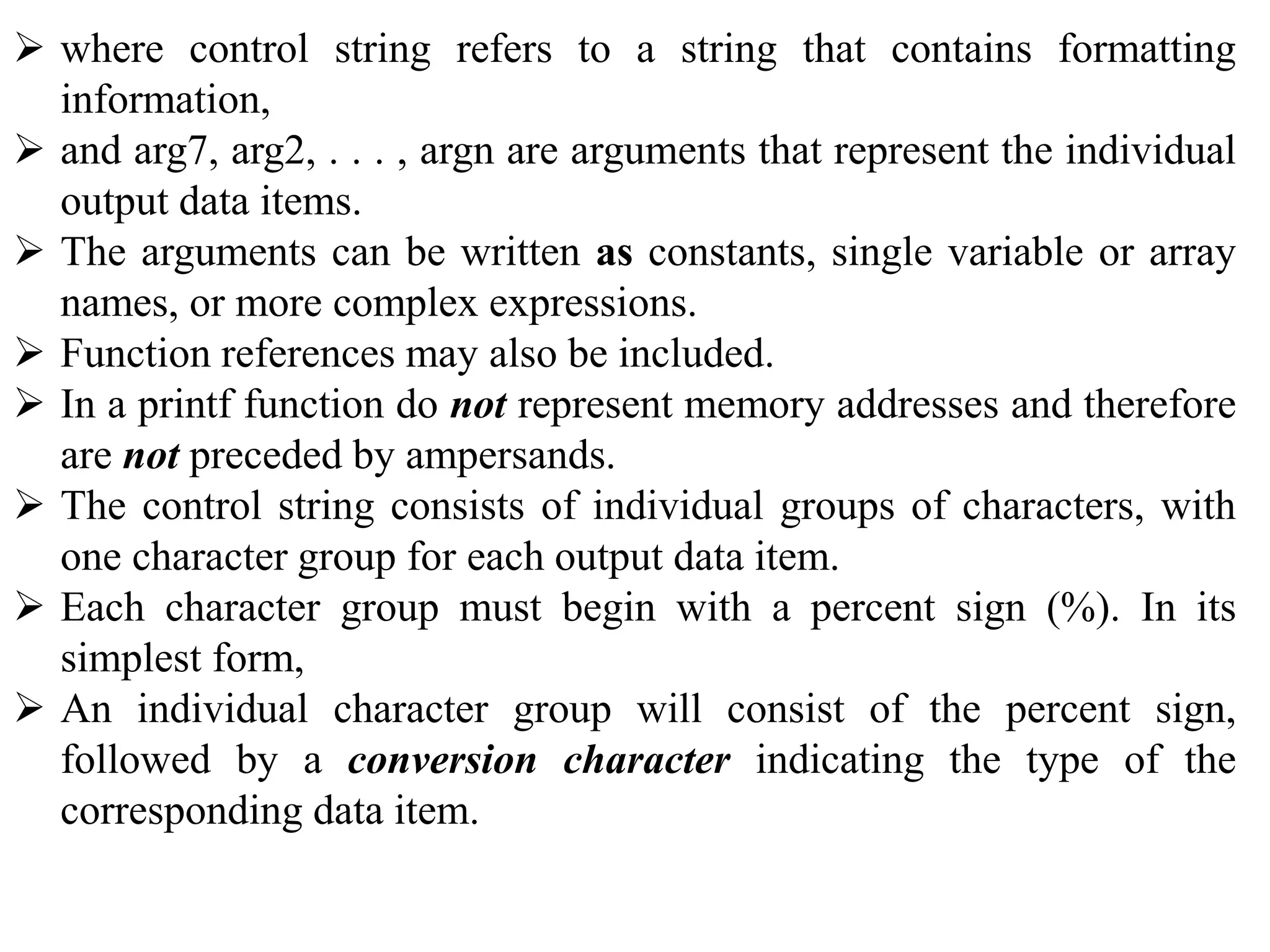  where control string refers to a string that contains formatting
information,
 and arg7, arg2, . . . , argn are arguments that represent the individual
output data items.
 The arguments can be written as constants, single variable or array
names, or more complex expressions.
 Function references may also be included.
 In a printf function do not represent memory addresses and therefore
are not preceded by ampersands.
 The control string consists of individual groups of characters, with
one character group for each output data item.
 Each character group must begin with a percent sign (%). In its
simplest form,
 An individual character group will consist of the percent sign,
followed by a conversion character indicating the type of the
corresponding data item.
 