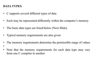 DATA TYPES
• C supports several different types of data
• Each may be represented differently within the computer’s memory
• The basic data types are listed below (Next Slide).
• Typical memory requirements are also given
• The memory requirements determine the permissible range of values
•
• Note that the memory requirements for each data type may vary
from one C compiler to another
 