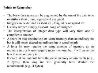 Points to Remember
• The basic data types can be augmented by the use of the data type
qualijiers short , long, signed and unsigned.
• Integer can be defined as short int , long int or unsigned int
• Usually written simply as short , long or unsigned
• The interpretation of integer data type will vary from one C
compiler to another
• A short int may require less or same memory than an ordinary int
but it will never exceed an ordinary int in word length.
• A long int may require the same amount of memory as an
ordinary in t or it may require more memory, but it will never be
less than an ordinary int .
• If short int and int both have the same memory requirements (e.g.,
2 bytes), then long int will generally have double the
requirements (e.g., 4 bytes)
 