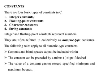 CONSTANTS
There are four basic types of constants in C.
1. Integer constants,
2. Floating-point constants
3. Character constants
4. String constants
Integer and floating-point constants represent numbers.
They are often referred to collectively as numeric-type constants.
The following rules apply to all numeric-type constants.
 Commas and blank spaces cannot be included within
 The constant can be preceded by a minus (-) sign if desired
 The value of a constant cannot exceed specified minimum and
maximum bounds.
 