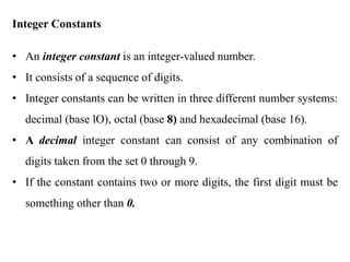 Integer Constants
• An integer constant is an integer-valued number.
• It consists of a sequence of digits.
• Integer constants can be written in three different number systems:
decimal (base lO), octal (base 8) and hexadecimal (base 16).
• A decimal integer constant can consist of any combination of
digits taken from the set 0 through 9.
• If the constant contains two or more digits, the first digit must be
something other than 0.
 