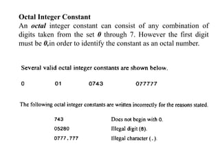 Octal Integer Constant
An octal integer constant can consist of any combination of
digits taken from the set 0 through 7. However the first digit
must be 0,in order to identify the constant as an octal number.
 