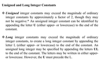 Unsigned and Long Integer Constants
 Unsigned integer constants may exceed the magnitude of ordinary
integer constants by approximately a factor of 2, though they may
not be negative.* An unsigned integer constant can be identified by
appending the letter U (either upper- or lowercase) to the end of the
constant.
 Long integer constants may exceed the magnitude of ordinary
integer constants, to create a long integer constant by appending the
letter L (either upper- or lowercase) to the end of the constant. An
unsigned long integer may be specified by appending the letters UL
to the end of the constant. The letters may be written in either upper-
or lowercase. However, the U must precede the L.
 
