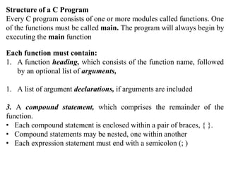Structure of a C Program
Every C program consists of one or more modules called functions. One
of the functions must be called main. The program will always begin by
executing the main function
Each function must contain:
1. A function heading, which consists of the function name, followed
by an optional list of arguments,
1. A list of argument declarations, if arguments are included
3. A compound statement, which comprises the remainder of the
function.
• Each compound statement is enclosed within a pair of braces, { }.
• Compound statements may be nested, one within another
• Each expression statement must end with a semicolon (; )
 