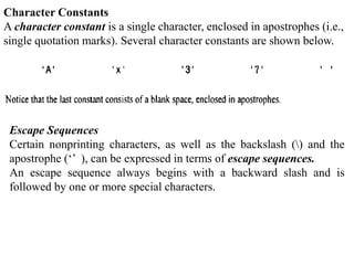 Character Constants
A character constant is a single character, enclosed in apostrophes (i.e.,
single quotation marks). Several character constants are shown below.
Escape Sequences
Certain nonprinting characters, as well as the backslash () and the
apostrophe (‘’ ), can be expressed in terms of escape sequences.
An escape sequence always begins with a backward slash and is
followed by one or more special characters.
 