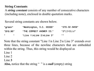 String Constants
A string constant consists of any number of consecutive characters
(including none), enclosed in double quotation marks.
Several string constants are shown below.
Note that the string constant "Line 1n Line 2n Line 3" extends over
three lines, because of the newline characters that are embedded
within the string. Thus, this string would be displayed as
Line 1
Line 2
Line 3
Also, notice that the string “ ” is a null (empty) string
 