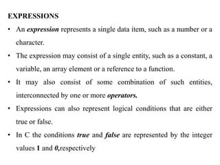EXPRESSIONS
• An expression represents a single data item, such as a number or a
character.
• The expression may consist of a single entity, such as a constant, a
variable, an array element or a reference to a function.
• It may also consist of some combination of such entities,
interconnected by one or more operators.
• Expressions can also represent logical conditions that are either
true or false.
• In C the conditions true and false are represented by the integer
values 1 and 0,respectively
 