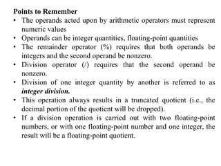 Points to Remember
• The operands acted upon by arithmetic operators must represent
numeric values
• Operands can be integer quantities, floating-point quantities
• The remainder operator (%) requires that both operands be
integers and the second operand be nonzero.
• Division operator (/) requires that the second operand be
nonzero.
• Division of one integer quantity by another is referred to as
integer division.
• This operation always results in a truncated quotient (i.e., the
decimal portion of the quotient will be dropped).
• If a division operation is carried out with two floating-point
numbers, or with one floating-point number and one integer, the
result will be a floating-point quotient.
 