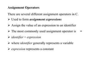 Assignment Operators
There are several different assignment operators in C.
 Used to form assignment expressions
 Assign the value of an expression to an identifier
 The most commonly used assignment operator is =
 identifier = expression
 where identifier generally represents a variable
 expression represents a constant
 