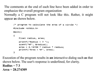 The comments at the end of each line have been added in order to
emphasize the overall program organization
Normally a C program will not look like this. Rather, it might
appear as shown below.
Execution of the program results in an interactive dialog such as that
shown below. The user's response is underlined, for clarity.
Radius = 7 3
Area = 28.274309
 