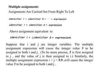 Multiple assignments
Assignments Are Carried Out From Right To Left
Above assignment equivalent to
Suppose that i and j are integer variables. The multiple
assignment expression will cause the integer value 5 to be
assigned to both i and j . (To be more precise, 5 is first assigned
to j , and the value of j is then assigned to i.) Similarly, the
multiple assignment expression i = j = 5.9 ,will cause the integer
value 5 to be assigned to both i and j .
 