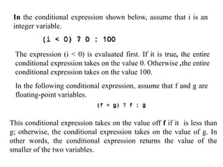 In the conditional expression shown below, assume that i is an
integer variable.
The expression (i < 0) is evaluated first. If it is true, the entire
conditional expression takes on the value 0. Otherwise ,the entire
conditional expression takes on the value 100.
In the following conditional expression, assume that f and g are
floating-point variables.
This conditional expression takes on the value off f if it is less than
g; otherwise, the conditional expression takes on the value of g. In
other words, the conditional expression returns the value of the
smaller of the two variables.
 