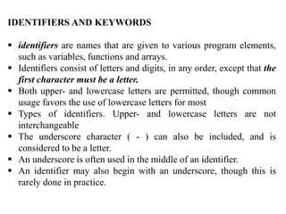 IDENTIFIERS AND KEYWORDS
 identifiers are names that are given to various program elements,
such as variables, functions and arrays.
 Identifiers consist of letters and digits, in any order, except that the
first character must be a letter.
 Both upper- and lowercase letters are permitted, though common
usage favors the use of lowercase letters for most
 Types of identifiers. Upper- and lowercase letters are not
interchangeable
 The underscore character ( - ) can also be included, and is
considered to be a letter.
 An underscore is often used in the middle of an identifier.
 An identifier may also begin with an underscore, though this is
rarely done in practice.
 