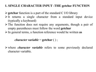 1. SINGLE CHARACTER INPUT -THE getchar FUNCTION
getchar function is a part of the standard C I/O library
It returns a single character from a standard input device
(typically a keyboard)
The function does not require any arguments, though a pair of
empty parentheses must follow the word getchar
In general terms, a function reference would be written as
character variable = getchar ( ) ;
where character variable refers to some previously declared
character variable.
 