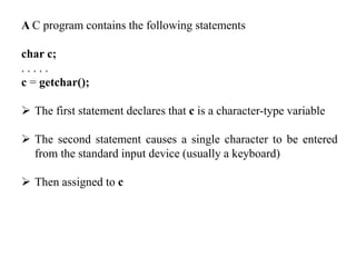 A C program contains the following statements
char c;
. . . . .
c = getchar();
 The first statement declares that c is a character-type variable
 The second statement causes a single character to be entered
from the standard input device (usually a keyboard)
 Then assigned to c
 