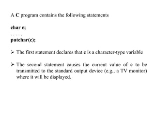A C program contains the following statements
char c;
. . . . .
putchar(c);
 The first statement declares that c is a character-type variable
 The second statement causes the current value of c to be
transmitted to the standard output device (e.g., a TV monitor)
where it will be displayed.
 