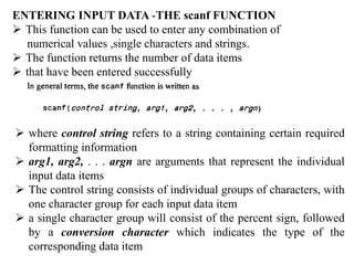ENTERING INPUT DATA -THE scanf FUNCTION
 This function can be used to enter any combination of
numerical values ,single characters and strings.
 The function returns the number of data items
 that have been entered successfully
 where control string refers to a string containing certain required
formatting information
 arg1, arg2, . . . argn are arguments that represent the individual
input data items
 The control string consists of individual groups of characters, with
one character group for each input data item
 a single character group will consist of the percent sign, followed
by a conversion character which indicates the type of the
corresponding data item
 